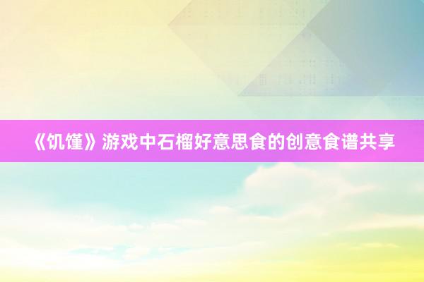 《饥馑》游戏中石榴好意思食的创意食谱共享
