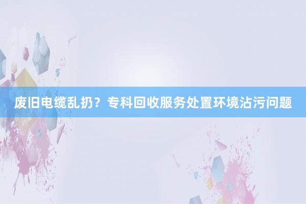 废旧电缆乱扔？专科回收服务处置环境沾污问题