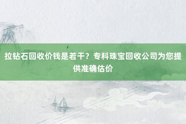 拉钻石回收价钱是若干？专科珠宝回收公司为您提供准确估价