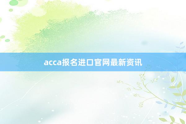 acca报名进口官网最新资讯