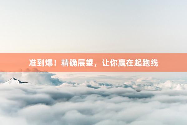 准到爆！精确展望，让你赢在起跑线